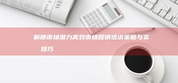 解锁市场潜力：高效市场营销培训策略与实战技巧